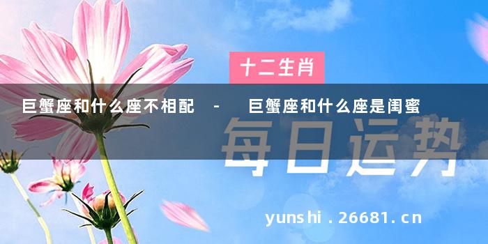 巨蟹座和什么座不相配 - 巨蟹座和什么座是闺蜜